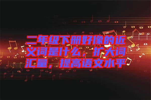 二年級(jí)下冊(cè)好像的近義詞是什么，擴(kuò)大詞匯量，提高語(yǔ)文水平