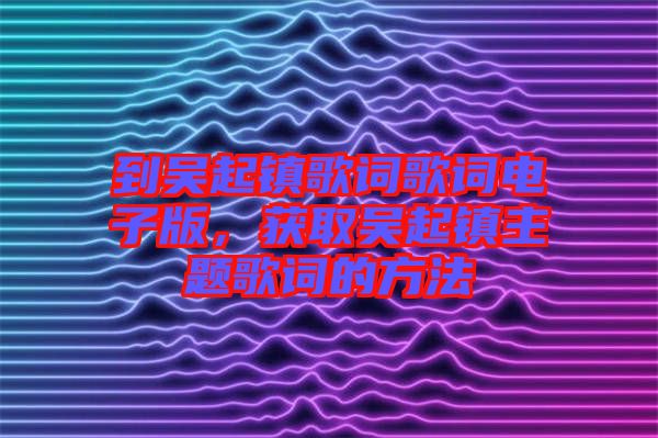 到吳起鎮(zhèn)歌詞歌詞電子版，獲取吳起鎮(zhèn)主題歌詞的方法