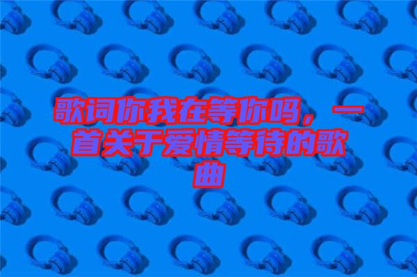 歌詞你我在等你嗎，一首關(guān)于愛情等待的歌曲