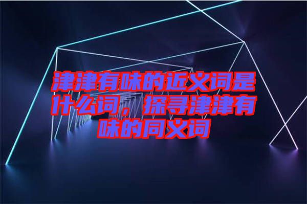 津津有味的近義詞是什么詞，探尋津津有味的同義詞