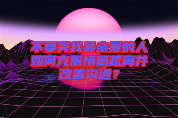 不要哭我最親愛的人如何克服情感疏離并改善溝通？