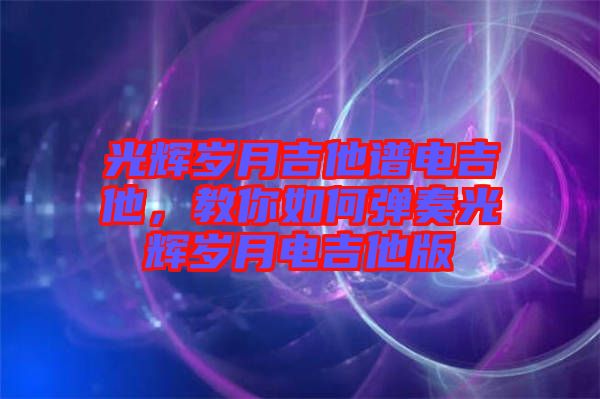 光輝歲月吉他譜電吉他，教你如何彈奏光輝歲月電吉他版