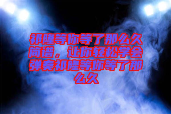 祁隆等你等了那么久簡譜，讓你輕松學(xué)會彈奏祁隆等你等了那么久