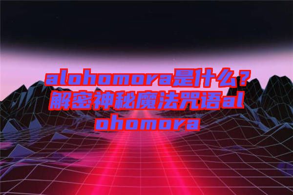 alohomora是什么？解密神秘魔法咒語alohomora