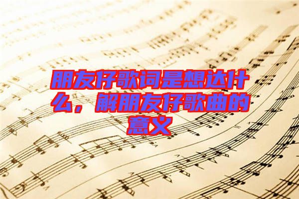 朋友仔歌詞是想達(dá)什么，解朋友仔歌曲的意義