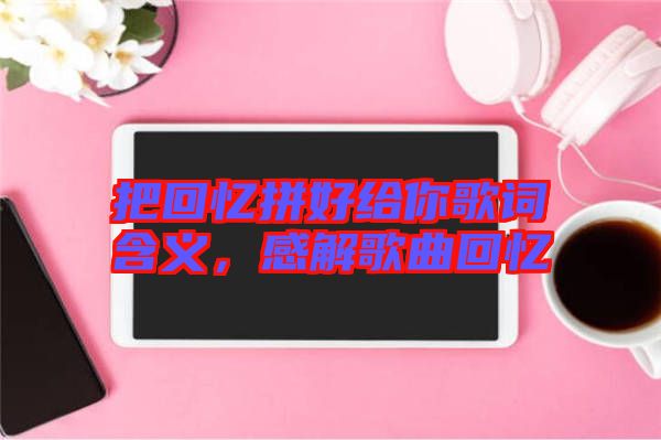 把回憶拼好給你歌詞含義，感解歌曲回憶