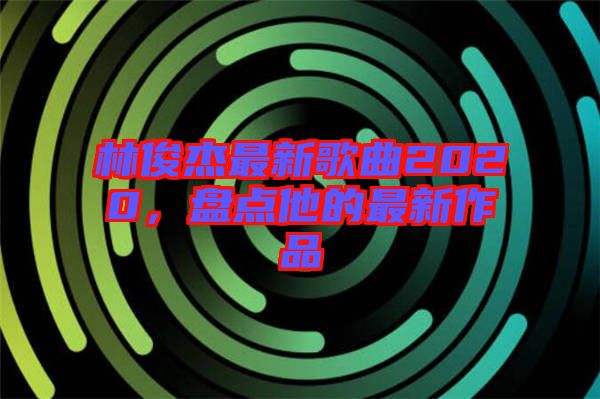 林俊杰最新歌曲2020，盤點(diǎn)他的最新作品