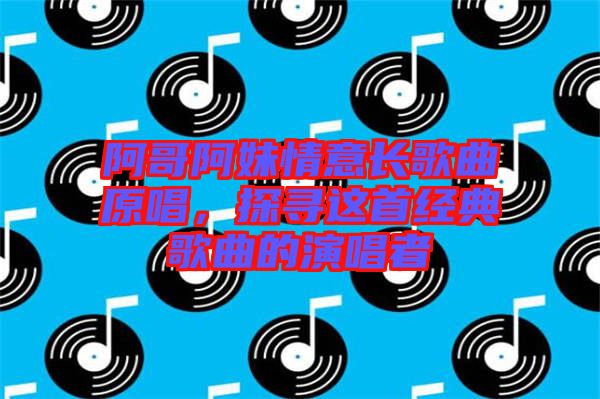 阿哥阿妹情意長歌曲原唱，探尋這首經(jīng)典歌曲的演唱者