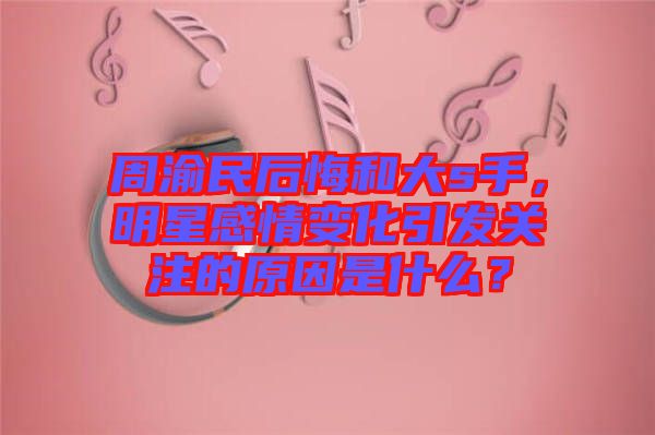 周渝民后悔和大s手，明星感情變化引發(fā)關(guān)注的原因是什么？