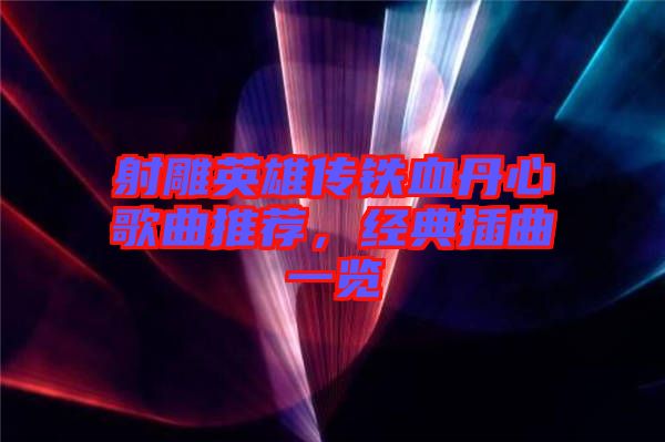 射雕英雄傳鐵血丹心歌曲推薦，經(jīng)典插曲一覽