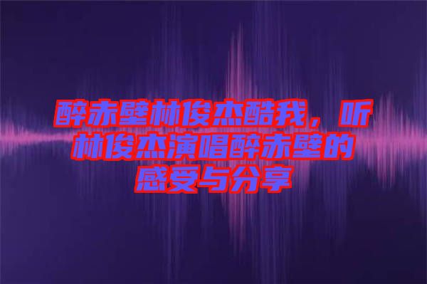 醉赤壁林俊杰酷我，聽林俊杰演唱醉赤壁的感受與分享