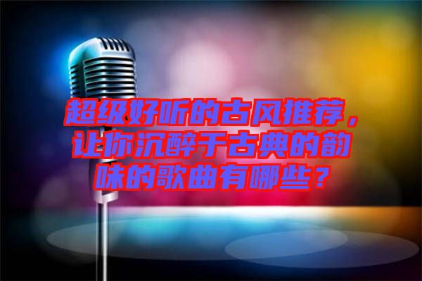 超級好聽的古風推薦，讓你沉醉于古典的韻味的歌曲有哪些？