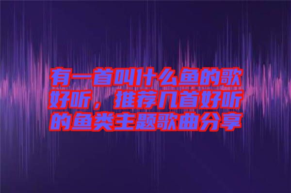 有一首叫什么魚的歌好聽，推薦幾首好聽的魚類主題歌曲分享