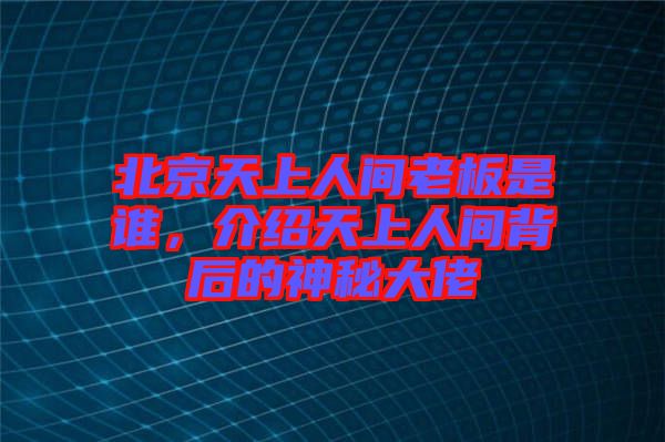 北京天上人間老板是誰，介紹天上人間背后的神秘大佬