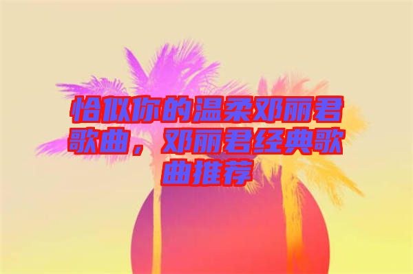 恰似你的溫柔鄧麗君歌曲，鄧麗君經(jīng)典歌曲推薦