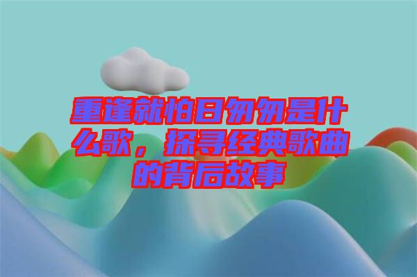 重逢就怕日匆匆是什么歌，探尋經(jīng)典歌曲的背后故事