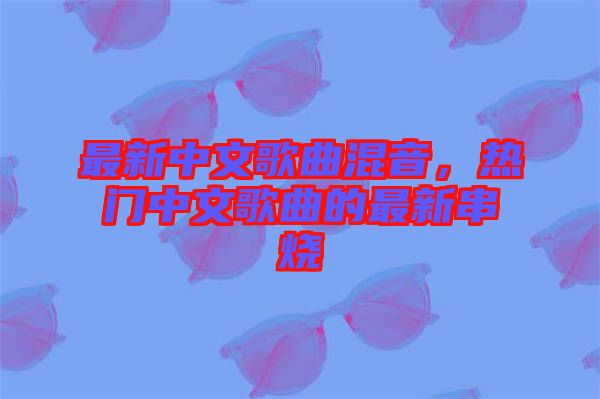 最新中文歌曲混音，熱門中文歌曲的最新串燒