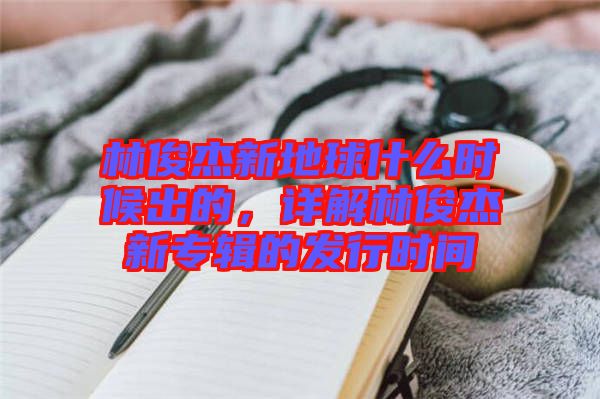 林俊杰新地球什么時(shí)候出的，詳解林俊杰新專輯的發(fā)行時(shí)間