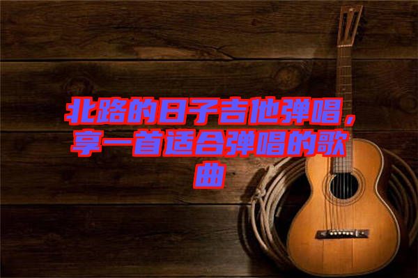 北路的日子吉他彈唱，享一首適合彈唱的歌曲