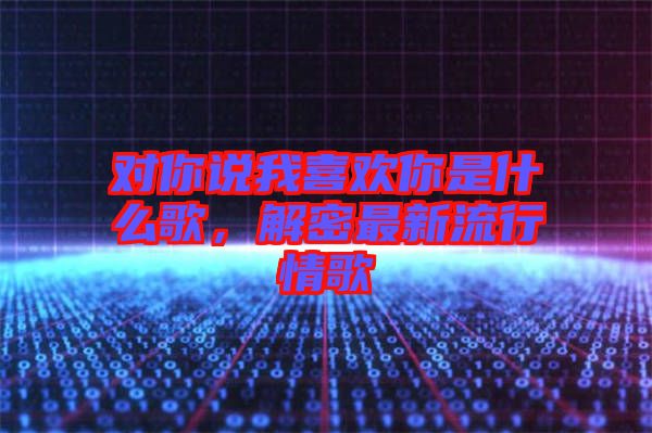 對(duì)你說(shuō)我喜歡你是什么歌，解密最新流行情歌