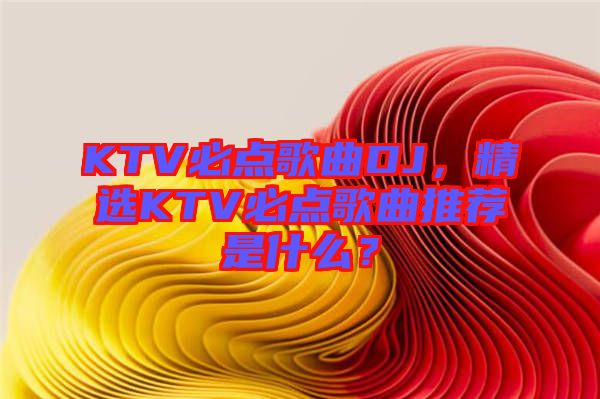 KTV必點歌曲DJ，精選KTV必點歌曲推薦是什么？