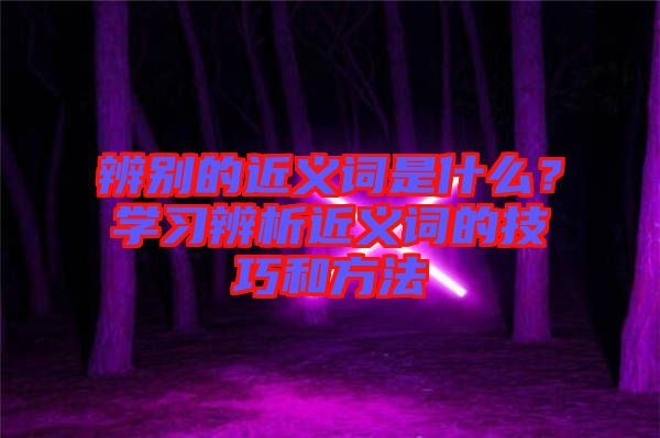 辨別的近義詞是什么？學(xué)習(xí)辨析近義詞的技巧和方法