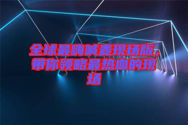 全球最嗨喊麥現(xiàn)場版，帶你領(lǐng)略最熱血的現(xiàn)場