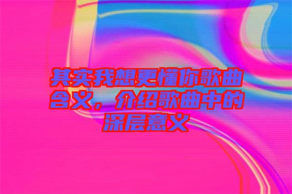 其實(shí)我想更懂你歌曲含義，介紹歌曲中的深層意義