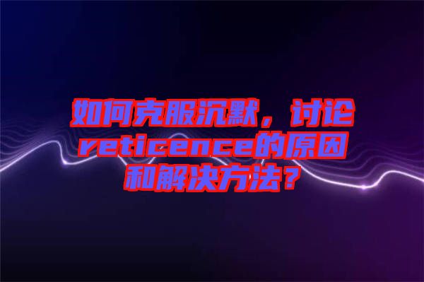 如何克服沉默，討論reticence的原因和解決方法？