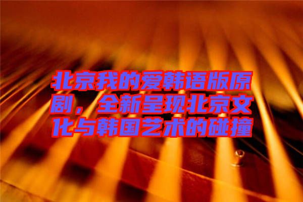 北京我的愛韓語版原劇，全新呈現(xiàn)北京文化與韓國藝術(shù)的碰撞