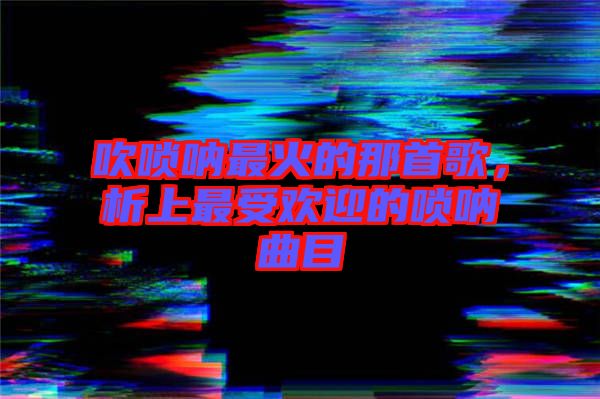 吹嗩吶最火的那首歌，析上最受歡迎的嗩吶曲目