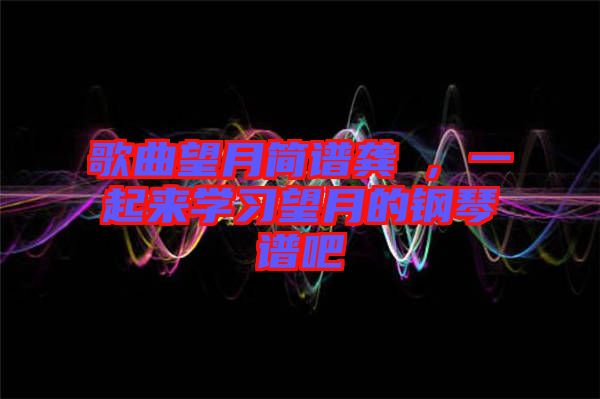 歌曲望月簡(jiǎn)譜龔玥，一起來學(xué)習(xí)望月的鋼琴譜吧