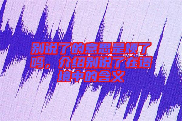 別說了的意思是煩了嗎，介紹別說了在語境中的含義