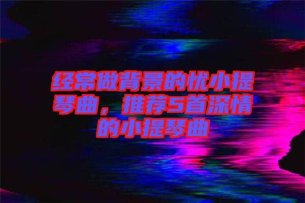 經(jīng)常做背景的憂小提琴曲，推薦5首深情的小提琴曲