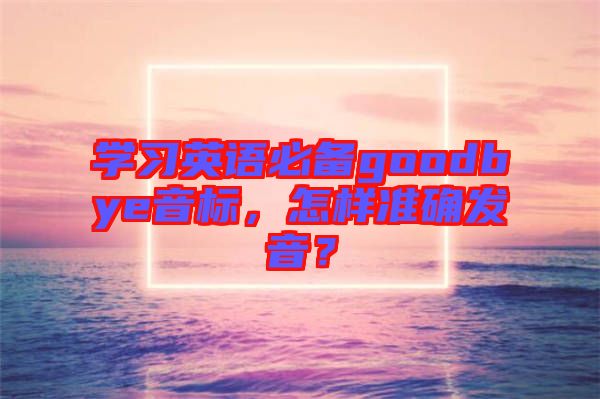 學(xué)習(xí)英語必備goodbye音標(biāo)，怎樣準(zhǔn)確發(fā)音？