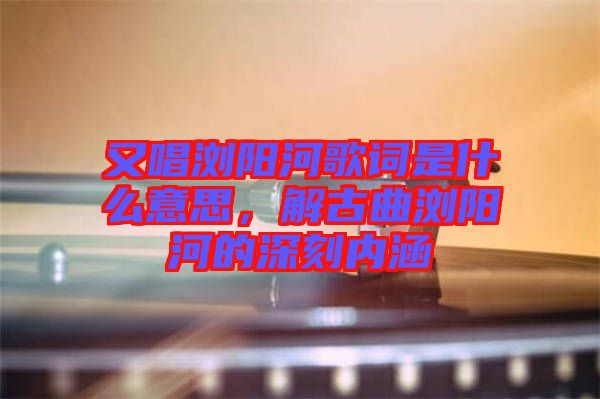 又唱瀏陽河歌詞是什么意思，解古曲瀏陽河的深刻內(nèi)涵