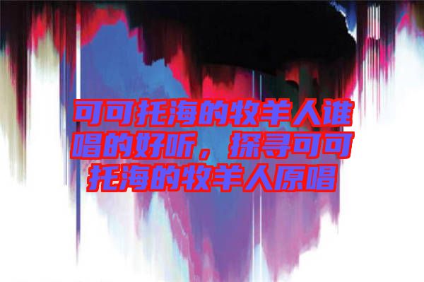 可可托海的牧羊人誰(shuí)唱的好聽，探尋可可托海的牧羊人原唱