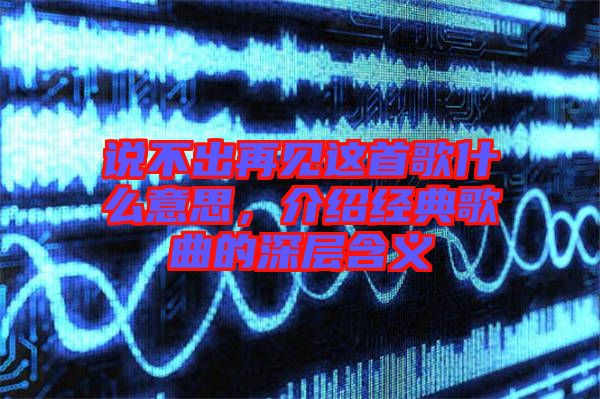 說不出再見這首歌什么意思，介紹經(jīng)典歌曲的深層含義