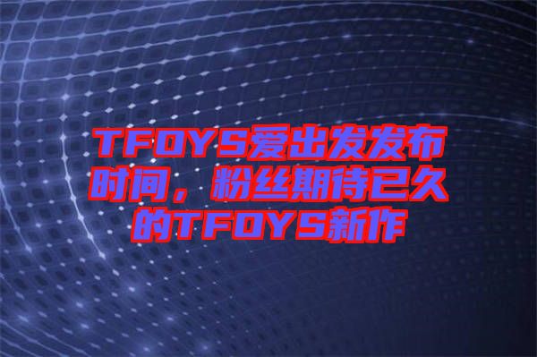 TFOYS愛出發(fā)發(fā)布時間，粉絲期待已久的TFOYS新作