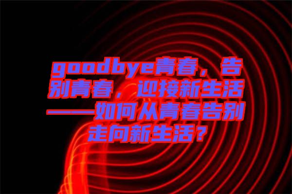 goodbye青春，告別青春，迎接新生活——如何從青春告別走向新生活？