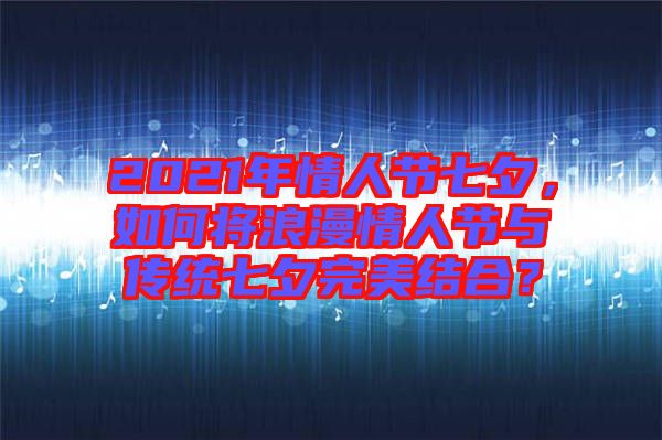 2021年情人節(jié)七夕，如何將浪漫情人節(jié)與傳統(tǒng)七夕完美結合？