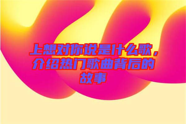 上想對(duì)你說(shuō)是什么歌，介紹熱門歌曲背后的故事