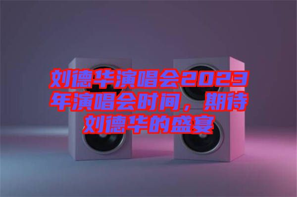 劉德華演唱會2023年演唱會時間，期待劉德華的盛宴