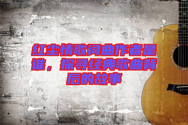 紅塵情歌詞曲作者是誰(shuí)，探尋經(jīng)典歌曲背后的故事