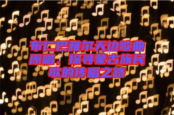 布仁巴雅爾天邊歌曲原唱，探尋蒙古族民歌的傳唱之路