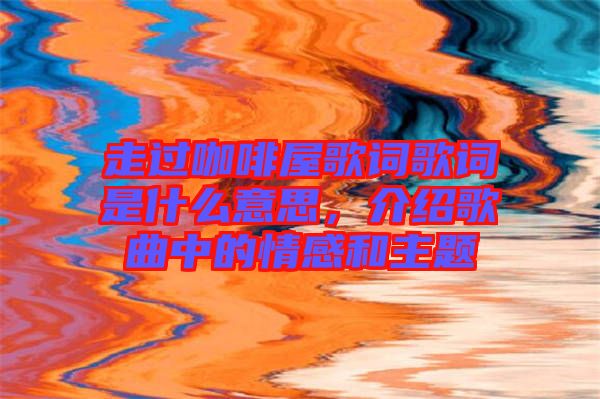 走過咖啡屋歌詞歌詞是什么意思，介紹歌曲中的情感和主題