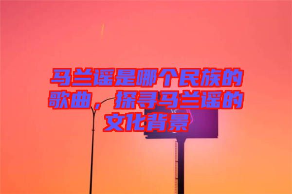 馬蘭謠是哪個民族的歌曲，探尋馬蘭謠的文化背景