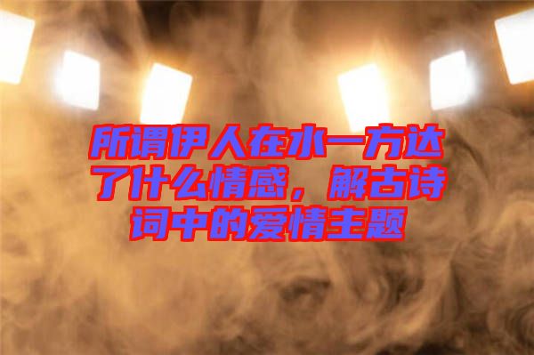 所謂伊人在水一方達(dá)了什么情感，解古詩詞中的愛情主題