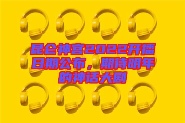 昆侖神宮2022開播日期公布，期待明年的神話大劇