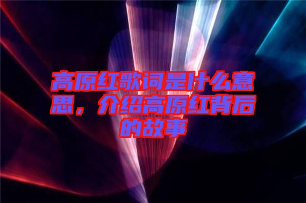 高原紅歌詞是什么意思，介紹高原紅背后的故事